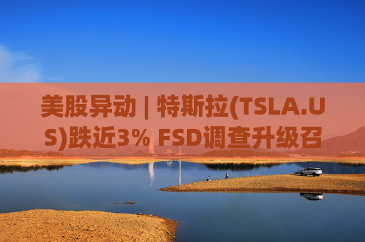 美股异动 | 特斯拉(TSLA.US)跌近3% FSD调查升级召回风险上升