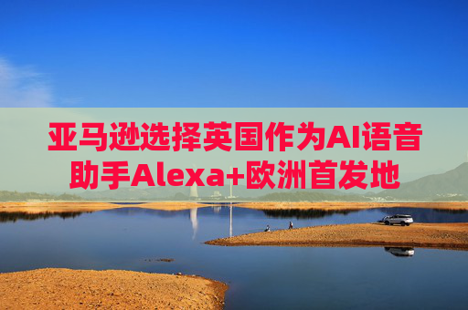 亚马逊选择英国作为AI语音助手Alexa+欧洲首发地