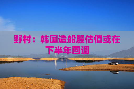 野村：韩国造船股估值或在下半年回调