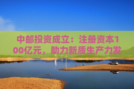 中邮投资成立：注册资本100亿元，助力新质生产力发展