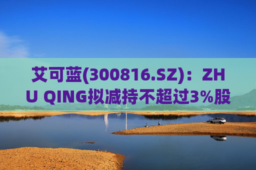 艾可蓝(300816.SZ)：ZHU QING拟减持不超过3%股份