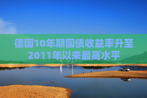 德国10年期国债收益率升至2011年以来最高水平