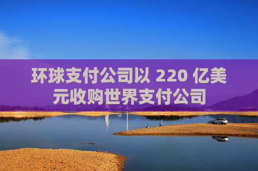 环球支付公司以 220 亿美元收购世界支付公司