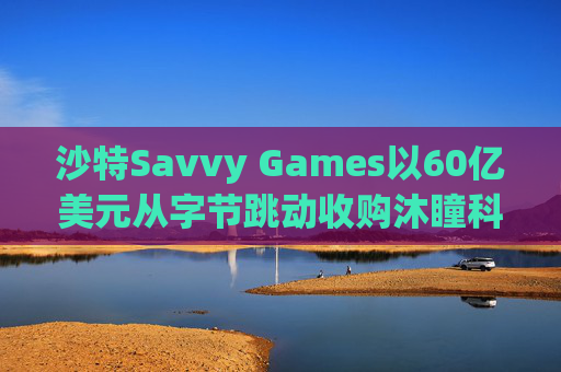 沙特Savvy Games以60亿美元从字节跳动收购沐瞳科技