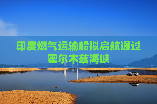 印度燃气运输船拟启航通过霍尔木兹海峡