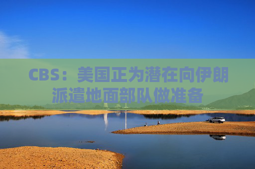 CBS：美国正为潜在向伊朗派遣地面部队做准备  第1张