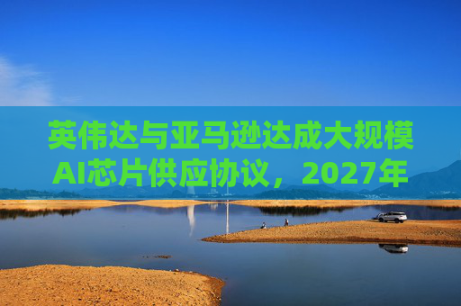 英伟达与亚马逊达成大规模AI芯片供应协议，2027年前潜在市场规模达1万亿美元