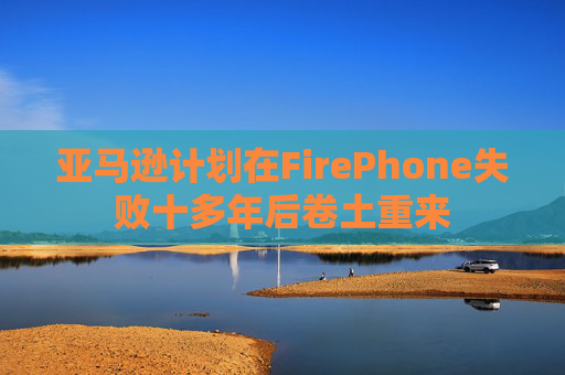 亚马逊计划在FirePhone失败十多年后卷土重来  第1张
