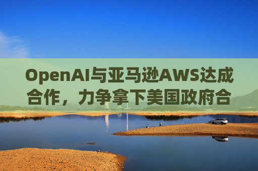 OpenAI与亚马逊AWS达成合作，力争拿下美国政府合同