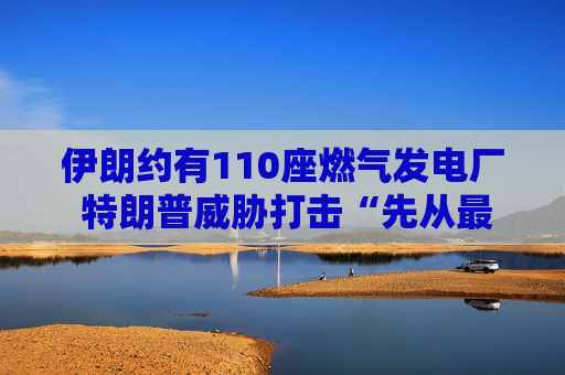 伊朗约有110座燃气发电厂 特朗普威胁打击“先从最大的那座开始”