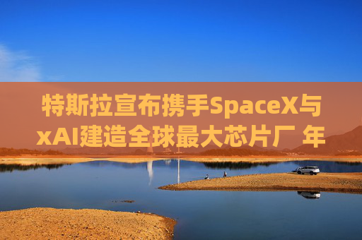 特斯拉宣布携手SpaceX与xAI建造全球最大芯片厂 年产能1太瓦