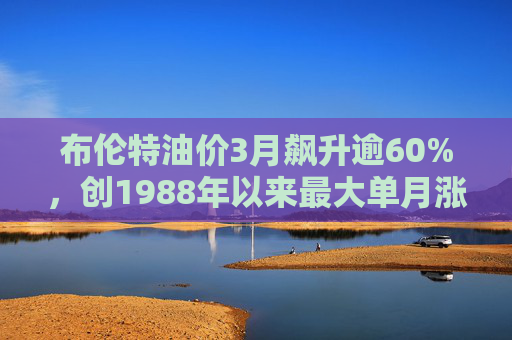 布伦特油价3月飙升逾60%，创1988年以来最大单月涨幅