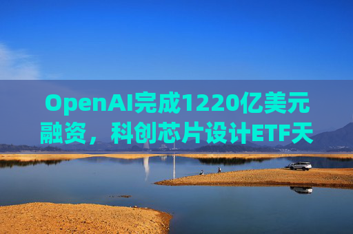 OpenAI完成1220亿美元融资，科创芯片设计ETF天弘标的指数涨超2.6%，连续两日获资金净流入