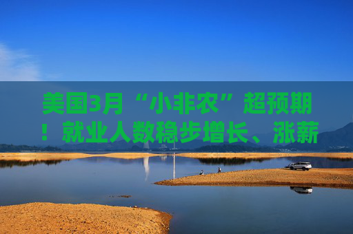 美国3月“小非农”超预期！就业人数稳步增长、涨薪提速