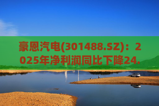 豪恩汽电(301488.SZ)：2025年净利润同比下降24.68% 拟10股派4元