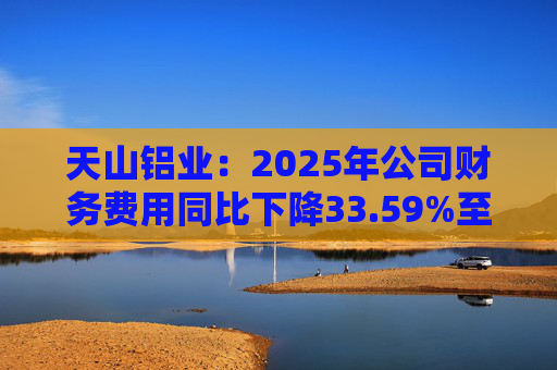 天山铝业：2025年公司财务费用同比下降33.59%至4.70亿元