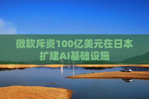 微软斥资100亿美元在日本扩建AI基础设施