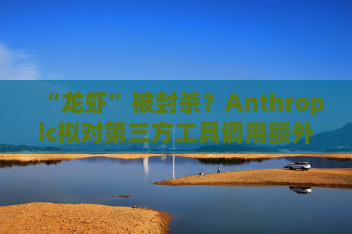 “龙虾”被封杀？Anthropic拟对第三方工具调用额外收费