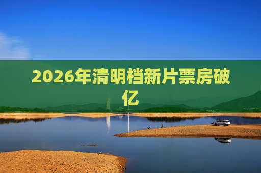 2026年清明档新片票房破亿