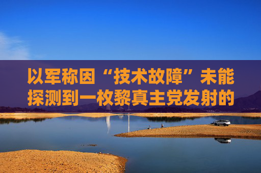 以军称因“技术故障”未能探测到一枚黎真主党发射的火箭弹