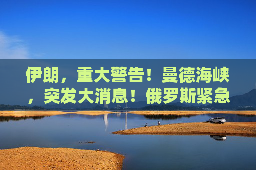 伊朗，重大警告！曼德海峡，突发大消息！俄罗斯紧急撤离198人