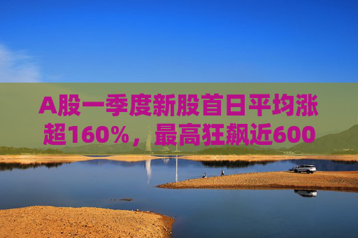 A股一季度新股首日平均涨超160%，最高狂飙近600%，肉签之王中一签赚12.7万