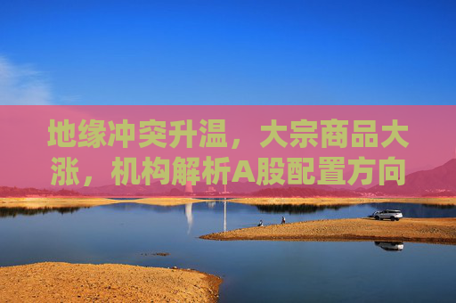 地缘冲突升温，大宗商品大涨，机构解析A股配置方向