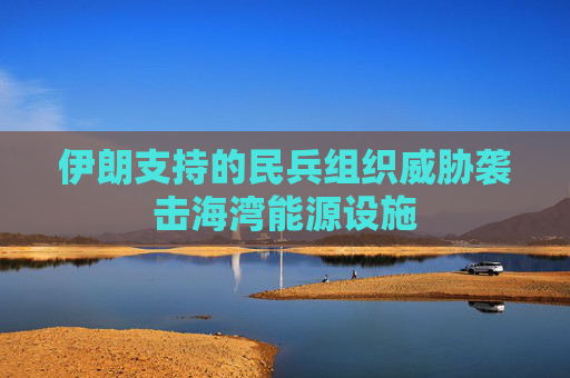 伊朗支持的民兵组织威胁袭击海湾能源设施