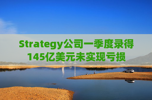 Strategy公司一季度录得145亿美元未实现亏损
