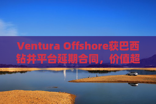 Ventura Offshore获巴西钻井平台延期合同，价值超6亿美元