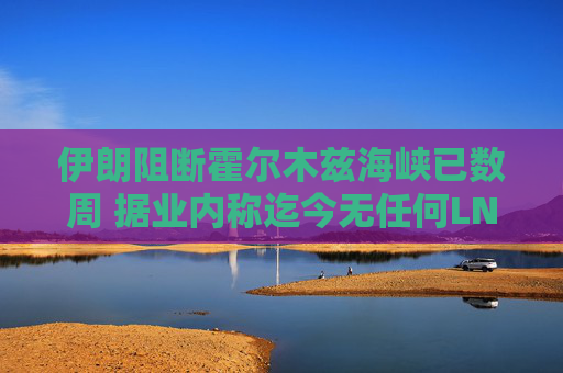 伊朗阻断霍尔木兹海峡已数周 据业内称迄今无任何LNG船载货驶出
