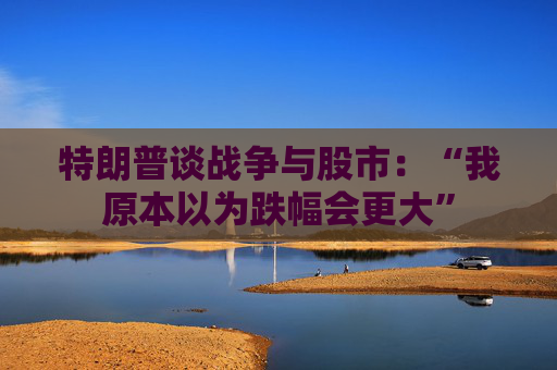 特朗普谈战争与股市：“我原本以为跌幅会更大”