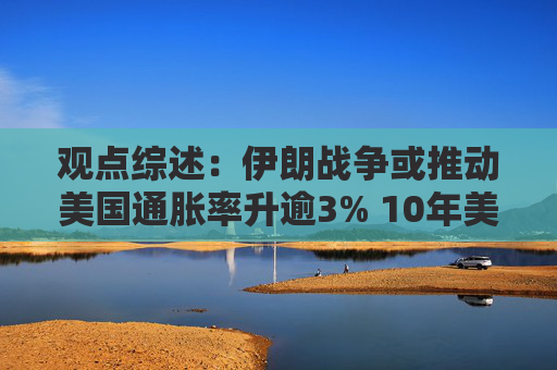 观点综述：伊朗战争或推动美国通胀率升逾3% 10年美债收益率或超4.5%