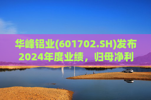 华峰铝业(601702.SH)发布2024年度业绩，归母净利润12.18亿元，同比增长35.44%