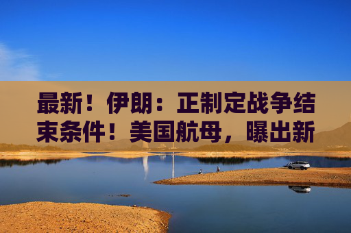 最新！伊朗：正制定战争结束条件！美国航母，曝出新动向！