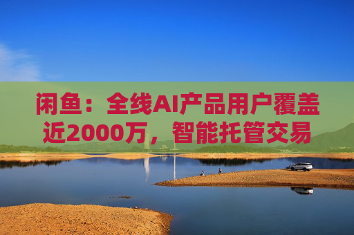 闲鱼：全线AI产品用户覆盖近2000万，智能托管交易额破4亿