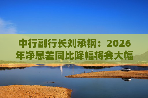 中行副行长刘承钢：2026年净息差同比降幅将会大幅收窄，净利息收入有望实现正增长