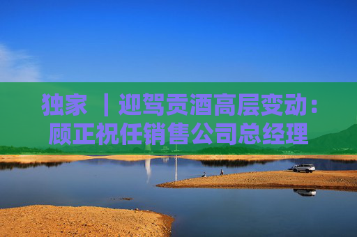 独家 ｜迎驾贡酒高层变动：顾正祝任销售公司总经理