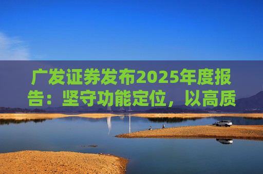 广发证券发布2025年度报告：坚守功能定位，以高质量发展服务国家战略