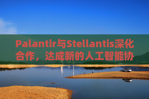 Palantir与Stellantis深化合作，达成新的人工智能协议