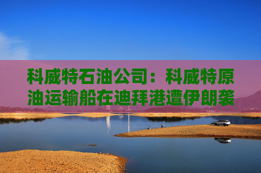 科威特石油公司：科威特原油运输船在迪拜港遭伊朗袭击