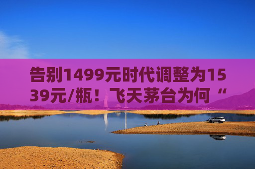 告别1499元时代调整为1539元/瓶！飞天茅台为何“逆市”涨价？