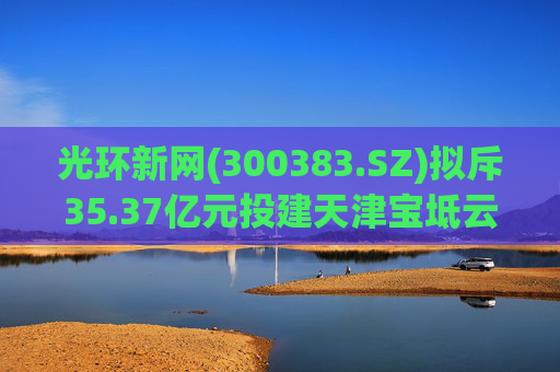 光环新网(300383.SZ)拟斥35.37亿元投建天津宝坻云计算基地三期项目