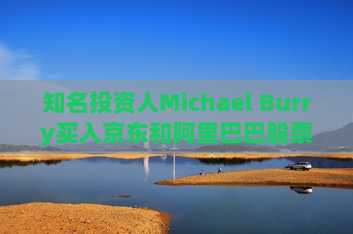 知名投资人Michael Burry买入京东和阿里巴巴股票