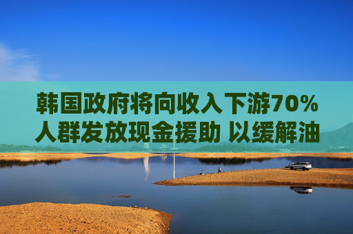 韩国政府将向收入下游70%人群发放现金援助 以缓解油价上涨压力