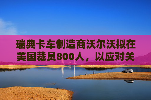 瑞典卡车制造商沃尔沃拟在美国裁员800人,以应对关税影响 第1张 瑞典卡车制造商沃尔沃拟在美国裁员800人,以应对关税影响 第1张