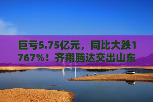 巨亏5.75亿元，同比大跌1767%！齐翔腾达交出山东能源入主后最差成绩单