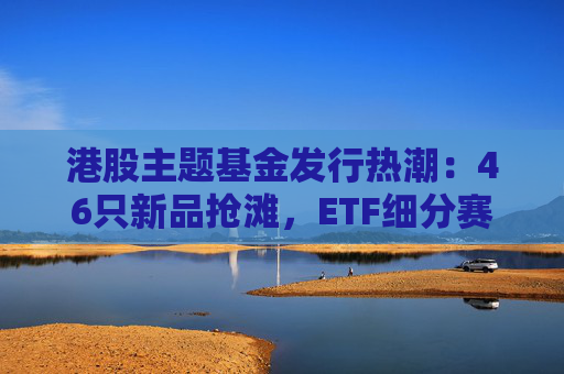 港股主题基金发行热潮：46只新品抢滩，ETF细分赛道扩容