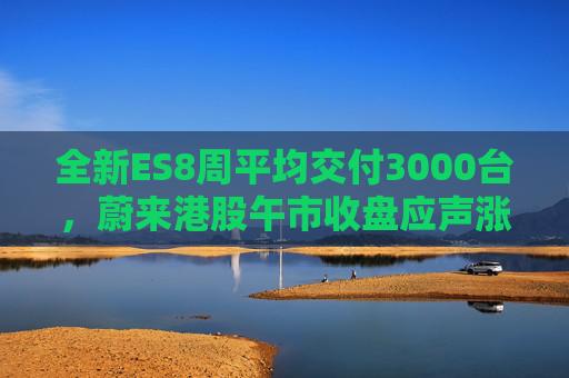 全新ES8周平均交付3000台，蔚来港股午市收盘应声涨近7%