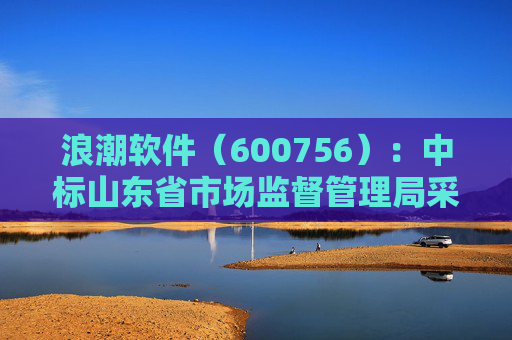 浪潮软件（600756）：中标山东省市场监督管理局采购项目，中标金额为179.80万元